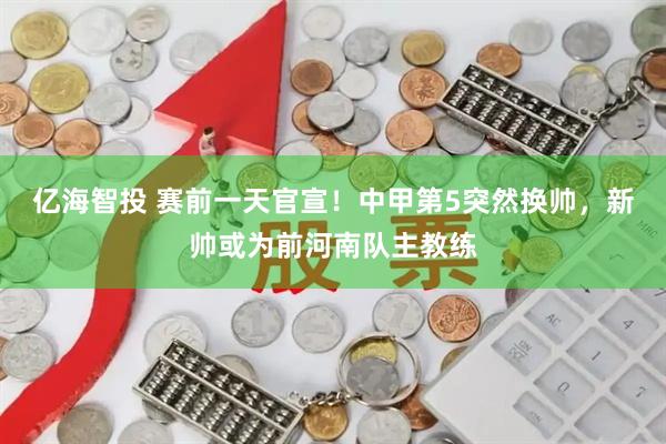 亿海智投 赛前一天官宣！中甲第5突然换帅，新帅或为前河南队主教练