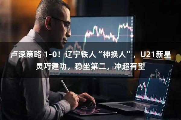 卢深策略 1-0！辽宁铁人“神换人”，U21新星灵巧建功，稳坐第二，冲超有望