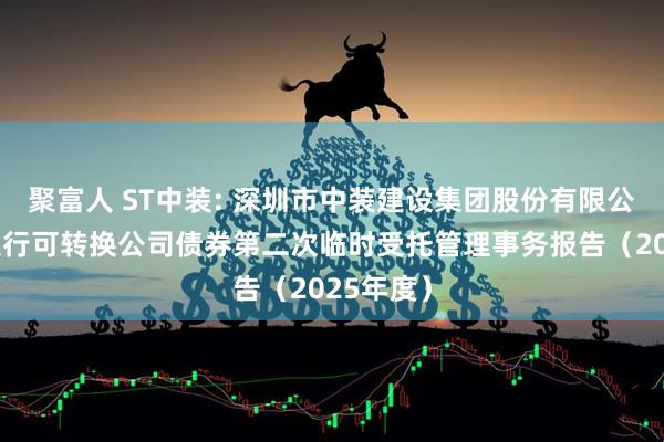 聚富人 ST中装: 深圳市中装建设集团股份有限公司公开发行可转换公司债券第二次临时受托管理事务报告（2025年度）