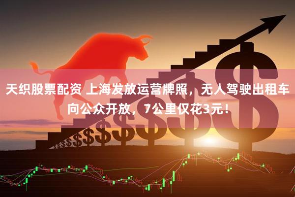 天织股票配资 上海发放运营牌照，无人驾驶出租车向公众开放，7公里仅花3元！