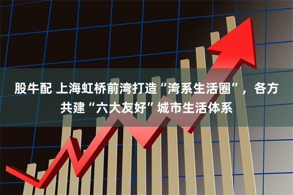 股牛配 上海虹桥前湾打造“湾系生活圈”，各方共建“六大友好”城市生活体系