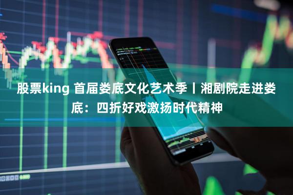 股票king 首届娄底文化艺术季丨湘剧院走进娄底：四折好戏激扬时代精神