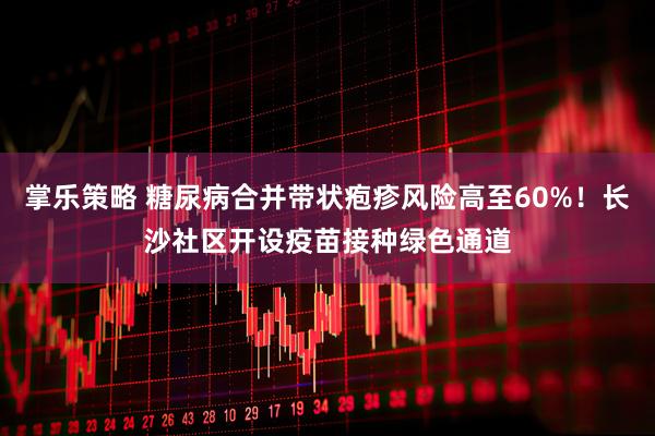 掌乐策略 糖尿病合并带状疱疹风险高至60%！长沙社区开设疫苗接种绿色通道
