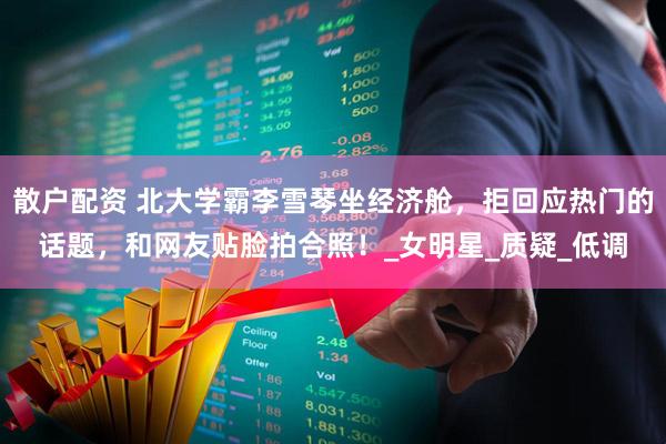散户配资 北大学霸李雪琴坐经济舱，拒回应热门的话题，和网友贴脸拍合照！_女明星_质疑_低调