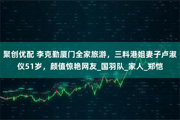 聚创优配 李克勤厦门全家旅游，三料港姐妻子卢淑仪51岁，颜值惊艳网友_国羽队_家人_郑恺