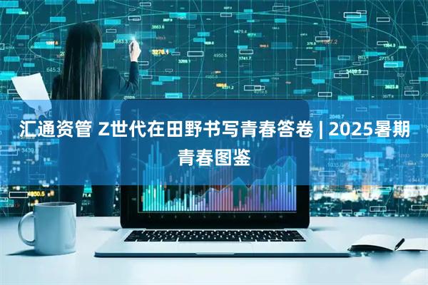 汇通资管 Z世代在田野书写青春答卷 | 2025暑期青春图鉴
