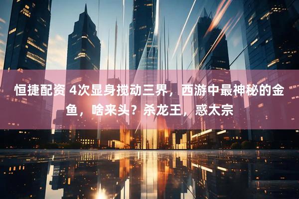 恒捷配资 4次显身搅动三界，西游中最神秘的金鱼，啥来头？杀龙王，惑太宗