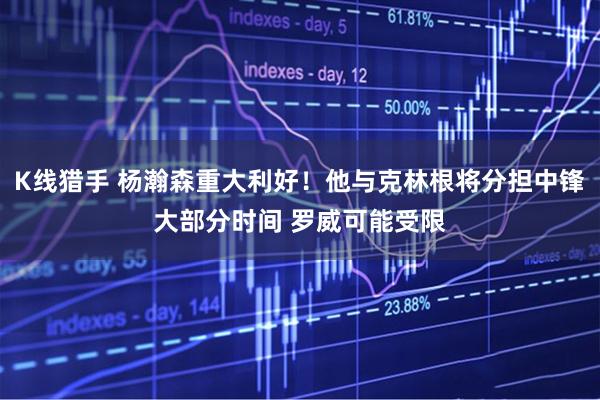 K线猎手 杨瀚森重大利好！他与克林根将分担中锋大部分时间 罗威可能受限