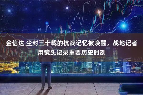 金信达 尘封三十载的抗战记忆被唤醒，战地记者用镜头记录重要历史时刻