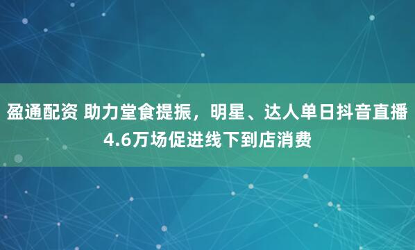 盈通配资 助力堂食提振，明星、达人单日抖音直播4.6万场促进线下到店消费