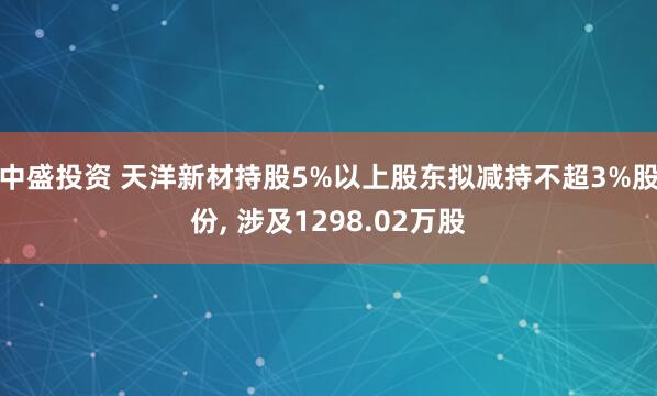 中盛投资 天洋新材持股5%以上股东拟减持不超3%股份, 涉及1298.02万股