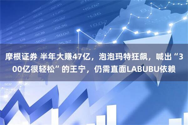 摩根证券 半年大赚47亿，泡泡玛特狂飙，喊出“300亿很轻松”的王宁，仍需直面LABUBU依赖