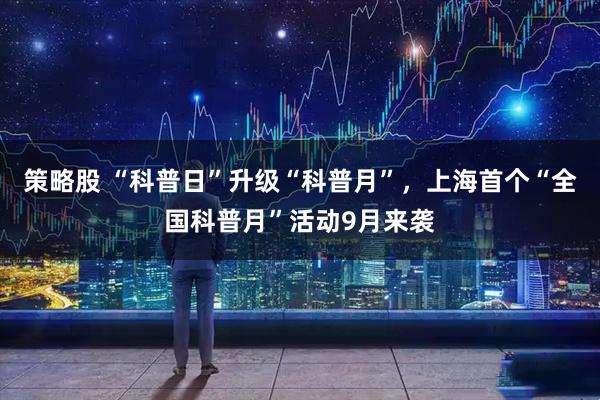 策略股 “科普日”升级“科普月”，上海首个“全国科普月”活动9月来袭