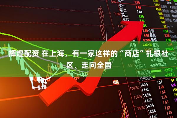 辉煌配资 在上海，有一家这样的“商店”扎根社区、走向全国