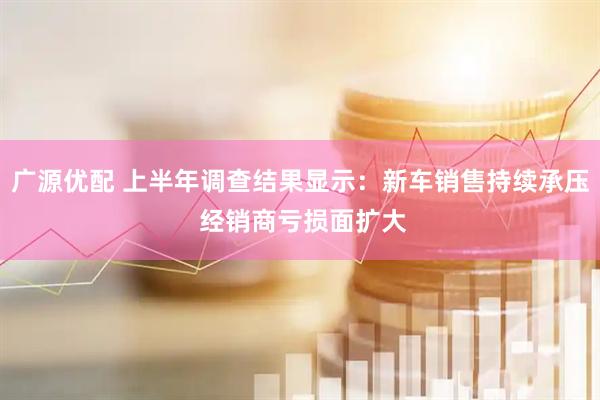 广源优配 上半年调查结果显示：新车销售持续承压 经销商亏损面扩大