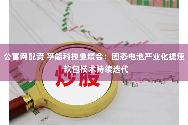 公富网配资 孚能科技业绩会：固态电池产业化提速  软包技术持续迭代