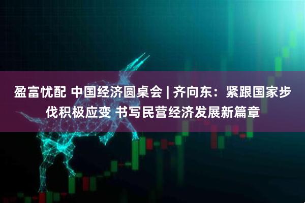 盈富忧配 中国经济圆桌会 | 齐向东：紧跟国家步伐积极应变 书写民营经济发展新篇章