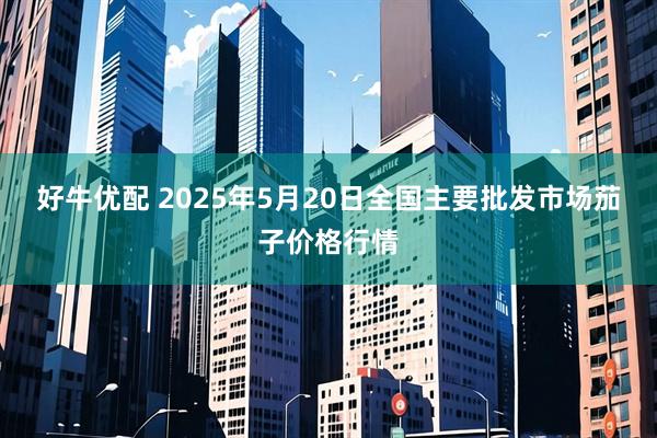 好牛优配 2025年5月20日全国主要批发市场茄子价格行情