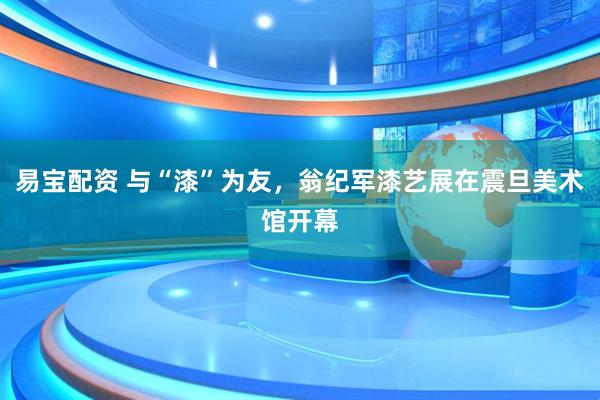 易宝配资 与“漆”为友,翁纪军漆艺展在震旦美术馆开幕