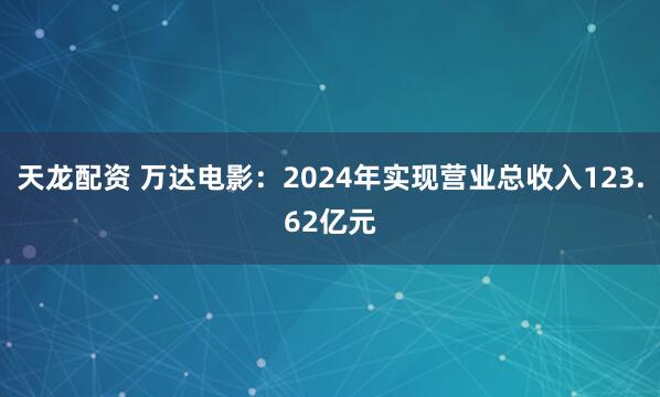 天龙配资 万达电影：2024年实现营业总收入123.62亿元