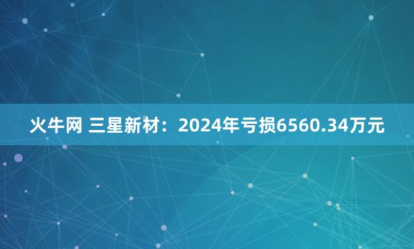 火牛网 三星新材：2024年亏损6560.34万元
