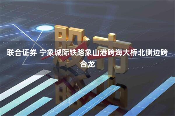 联合证券 宁象城际铁路象山港跨海大桥北侧边跨合龙