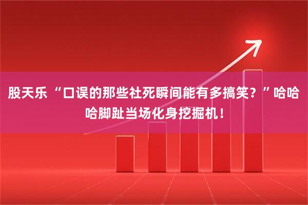 股天乐 “口误的那些社死瞬间能有多搞笑？”哈哈哈脚趾当场化身挖掘机！