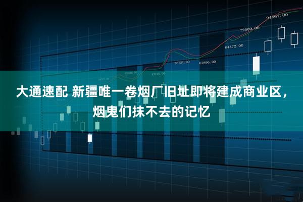 大通速配 新疆唯一卷烟厂旧址即将建成商业区，烟鬼们抹不去的记忆