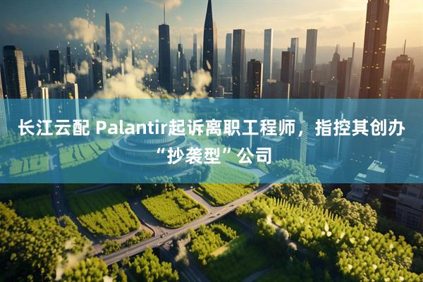 长江云配 Palantir起诉离职工程师，指控其创办“抄袭型”公司
