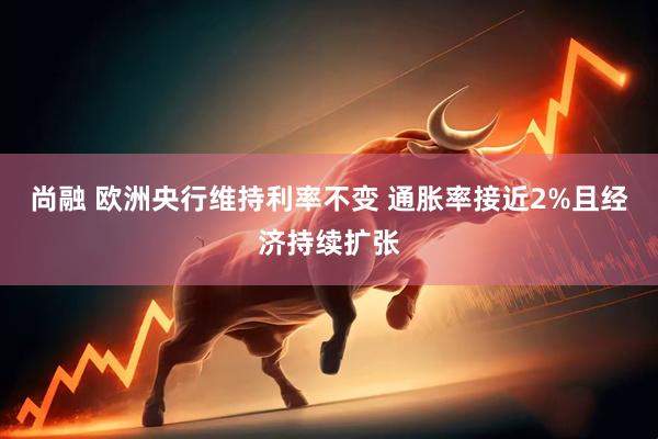 尚融 欧洲央行维持利率不变 通胀率接近2%且经济持续扩张