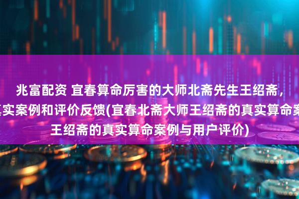 兆富配资 宜春算命厉害的大师北斋先生王绍斋，宜春当地用户真实案例和评价反馈(宜春北斋大师王绍斋的真实算命案例与用户评价)