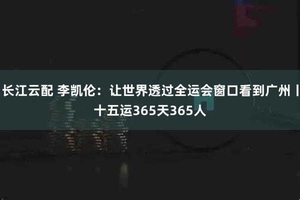 长江云配 李凯伦：让世界透过全运会窗口看到广州丨十五运365天365人