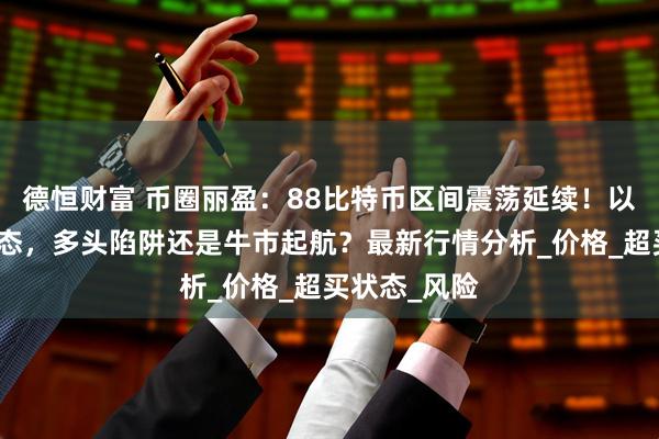 德恒财富 币圈丽盈：88比特币区间震荡延续！以太坊吞没形态，多头陷阱还是牛市起航？最新行情分析_价格_超买状态_风险