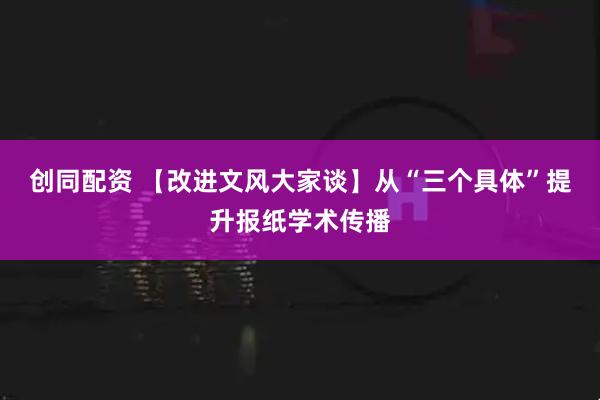 创同配资 【改进文风大家谈】从“三个具体”提升报纸学术传播